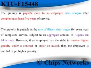 The gratuity is payable even to an employee who resigns after
completing at least five years of service.
The gratuity is payable at the rate of fifteen days wages for every year
of completed service, subject to an aggregate amount of Rupees ten
lakhs only. However, if an employee has the right to receive higher
gratuity under a contract or under an award, then the employee is
entitled to get higher gratuity.
 