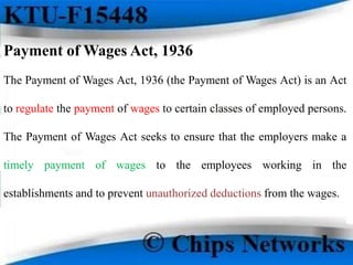 Payment of Wages Act, 1936
The Payment of Wages Act, 1936 (the Payment of Wages Act) is an Act
to regulate the payment of wages to certain classes of employed persons.
The Payment of Wages Act seeks to ensure that the employers make a
timely payment of wages to the employees working in the
establishments and to prevent unauthorized deductions from the wages.
 