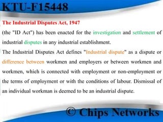 The Industrial Disputes Act, 1947
(the "ID Act") has been enacted for the investigation and settlement of
industrial disputes in any industrial establishment.
The Industrial Disputes Act defines "Industrial dispute" as a dispute or
difference between workmen and employers or between workmen and
workmen, which is connected with employment or non-employment or
the terms of employment or with the conditions of labour. Dismissal of
an individual workman is deemed to be an industrial dispute.
 