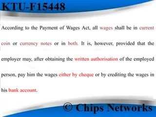 According to the Payment of Wages Act, all wages shall be in current
coin or currency notes or in both. It is, however, provided that the
employer may, after obtaining the written authorisation of the employed
person, pay him the wages either by cheque or by crediting the wages in
his bank account.
 