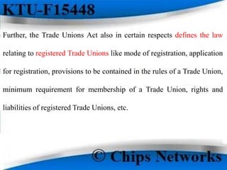Further, the Trade Unions Act also in certain respects defines the law
relating to registered Trade Unions like mode of registration, application
for registration, provisions to be contained in the rules of a Trade Union,
minimum requirement for membership of a Trade Union, rights and
liabilities of registered Trade Unions, etc.
 