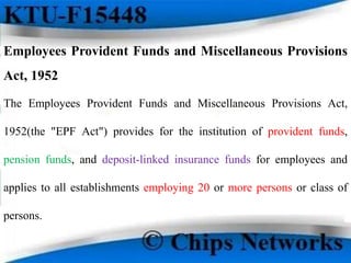 Employees Provident Funds and Miscellaneous Provisions
Act, 1952
The Employees Provident Funds and Miscellaneous Provisions Act,
1952(the "EPF Act") provides for the institution of provident funds,
pension funds, and deposit-linked insurance funds for employees and
applies to all establishments employing 20 or more persons or class of
persons.
 