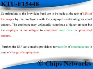 Contributions to the Provident Fund are to be made at the rate of 12% of
the wages by the employers with the employee contributing an equal
amount. The employee may voluntarily contribute a higher amount but
the employer is not obliged to contribute more than the prescribed
amount.
Further, the EPF Act contains provisions for transfer of accumulations in
case of change of employment.
 