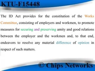 The ID Act provides for the constitution of the Works
Committee, consisting of employers and workmen, to promote
measures for securing and preserving amity and good relations
between the employer and the workmen and, to that end,
endeavors to resolve any material difference of opinion in
respect of such matters.
 