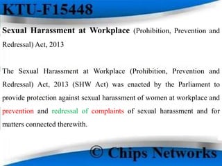 Sexual Harassment at Workplace (Prohibition, Prevention and
Redressal) Act, 2013
The Sexual Harassment at Workplace (Prohibition, Prevention and
Redressal) Act, 2013 (SHW Act) was enacted by the Parliament to
provide protection against sexual harassment of women at workplace and
prevention and redressal of complaints of sexual harassment and for
matters connected therewith.
 
