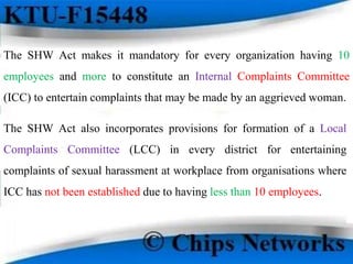 The SHW Act makes it mandatory for every organization having 10
employees and more to constitute an Internal Complaints Committee
(ICC) to entertain complaints that may be made by an aggrieved woman.
The SHW Act also incorporates provisions for formation of a Local
Complaints Committee (LCC) in every district for entertaining
complaints of sexual harassment at workplace from organisations where
ICC has not been established due to having less than 10 employees.
 