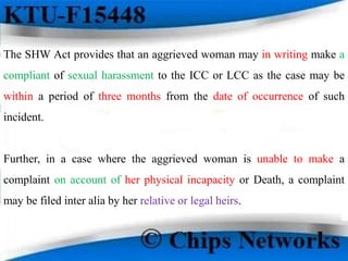 The SHW Act provides that an aggrieved woman may in writing make a
compliant of sexual harassment to the ICC or LCC as the case may be
within a period of three months from the date of occurrence of such
incident.
Further, in a case where the aggrieved woman is unable to make a
complaint on account of her physical incapacity or Death, a complaint
may be filed inter alia by her relative or legal heirs.
 