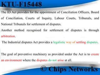 The ID Act provides for the appointment of Conciliation Officers, Board
of Conciliation, Courts of Inquiry, Labour Courts, Tribunals, and
National Tribunals for settlement of disputes.
Another method recognised for settlement of disputes is through
arbitration.
The Industrial disputes Act provides a legalistic way of settling disputes.
The goal of preventive machinery as provided under the Act is to create
an environment where the disputes do not arise at all.
 