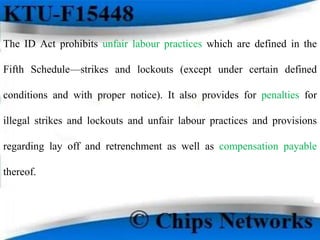 The ID Act prohibits unfair labour practices which are defined in the
Fifth Schedule—strikes and lockouts (except under certain defined
conditions and with proper notice). It also provides for penalties for
illegal strikes and lockouts and unfair labour practices and provisions
regarding lay off and retrenchment as well as compensation payable
thereof.
 