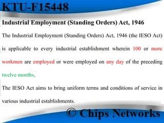 Industrial Employment (Standing Orders) Act, 1946
The Industrial Employment (Standing Orders) Act, 1946 (the IESO Act)
is applicable to every industrial establishment wherein 100 or more
workmen are employed or were employed on any day of the preceding
twelve months.
The IESO Act aims to bring uniform terms and conditions of service in
various industrial establishments.
 