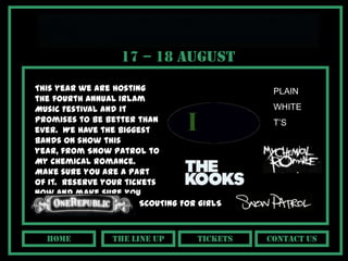 17 – 18 August
This year we are hosting                      PLAIN
the fourth annual Irlam
Music Festival and it                         WHITE
promises to be better than                    T’S
ever. We have the biggest
bands on show this
year, from Snow Patrol to
My Chemical Romance.
Make sure you are a part
of it. Reserve your tickets
now and make sure you
don’t miss out!        SCOUTING FOR GIRLS



  hOME           The line up       tickets   Contact us
 