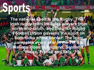 The national sport is the Rugby. This Irish rugby team includes players from north and south, and the Irish Rugby Football Union governs the sport on both sides of the border. The team competes every year in the Tilt Six Nations close to England, Scotland, Wales, France and Italy. Sports 