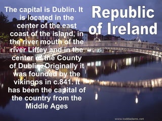 The capital is Dublin. It is located in the center of the east coast of the island, in the river mouth of the river Liffey and in the center of the County of Dublin. Originally it was founded by the vikingos in c.841. It has been the capital of the country from the Middle Ages Republic  of Ireland 