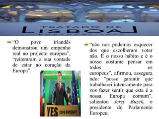 “Sim” – Tratado de Lisboa	“O povo irlandês demonstrou um empenho real no projecto europeu”, “reiteraram a sua vontade de estar no coração da Europa”.	“não nos podemos esquecer dos que escolheram votar não. É o nosso hábito e é o nosso costume pensar em todos os europeus”, afirmou, assegurando: “posso garantir que trabalharei intensamente para vos fazer sentir que esta é a nossa Europa comum”. salientou JerzyBuzek, o presidente do Parlamento Europeu.