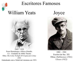 Escritores FamososWilliam YeatsJoyce1865 – 1939Poeta Dramaturgo e Mítico Irlandês.Co – Fundador de AbbleTheatreObra: The Celta Twiligh (O Crepúsculo Celta) 1893.Galardoado com o Nobel da Literatura em 1923.1882 – 1941Escritor do Sec. XXObras: Dublinenses (1941)Ulisses (1922)