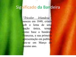Significado da Bandeira“Tricolor Irlandesa”, nasceu em 1848, criada sob o lema de uma nação única, tempo como base a bandeira Francesa, a sua primeira apresentação em publico deu-se em Março do mesmo ano. 