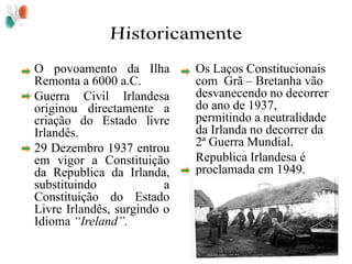 Historicamente	O povoamento da Ilha Remonta a 6000 a.C.	Guerra Civil Irlandesa originou directamente a criação do Estado livre Irlandês.	29 Dezembro 1937 entrou em vigor a Constituição da Republica da Irlanda, substituindo a Constituição do Estado Livre Irlandês, surgindo o Idioma “Ireland”.	Os Laços Constitucionais com  Grã – Bretanha vão desvanecendo no decorrer do ano de 1937, permitindo a neutralidade da Irlanda no decorrer da 2ª Guerra Mundial.	Republica Irlandesa é proclamada em 1949.