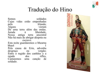 Tradução do Hino  	Somos soldados Cujas vidas estão empenhadas pela Irlanda; Alguns vieram De uma terra além das ondas. Jurada à liberdade, Nossa antiga terra ancestral Não há mais de abrigar déspota ou escravo. Esta noite guardaremos o bhearnabhaol 1 Pela causa de Erin, advenha desgraça ou vergão; Entre o rugido dos canhões e a rajada dos rifles, Cantaremos uma canção de soldado. 