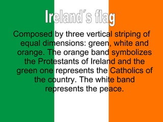 Composed by three vertical striping of equal dimensions: green, white and orange. The orange band symbolizes the Protestants of Ireland and the green one represents the Catholics of the country. The white band represents the peace. Ireland´s flag 