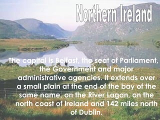The capital is Belfast, the seat of Parliament, the Government and major administrative agencies. It extends over a small plain at the end of the bay of the same name, on the River Lagan, on the north coast of Ireland and 142 miles north of Dublin. Northern Ireland 