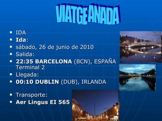 IDA  Ida :  sábado, 26 de junio de 2010 Salida: 22:35 BARCELONA  (BCN), ESPAÑA Terminal 2 Llegada: 00:10 DUBLIN  (DUB), IRLANDA Transporte: Aer Lingus EI 565   VIATGE ANADA 