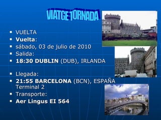 VUELTA  Vuelta :  sábado, 03 de julio de 2010 Salida: 18:30 DUBLIN  (DUB), IRLANDA Llegada: 21:55 BARCELONA  (BCN), ESPAÑA Terminal 2 Transporte: Aer Lingus EI 564   VIATGE TORNADA 