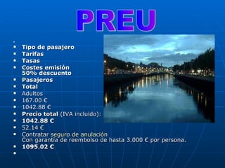   Tipo de pasajero   Tarifas   Tasas   Costes emisión   50% descuento  Pasajeros   Total   Adultos  167.00 €  1042.88 €  Precio total  (IVA incluido):  1042.88 €  52.14 €  Contratar  seguro  de  anulación   Con garantía de reembolso de hasta 3.000 € por persona.  1095.02 €  PREU 