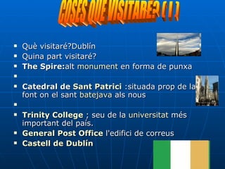 Què visitaré?Dublín Quina part visitaré?  The Spire: alt  monument  en forma de punxa Catedral de  Sant Patrici  :situada prop de la font on el sant  batejava  als nous Trinity   College   ; seu de la  universitat  més important del país.  General Post Office  l'edifici de correus Castell de Dublín COSES QUÈ VISITARÉ? ( I ) 