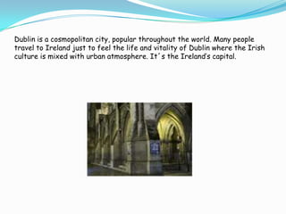 Dublin is a cosmopolitan city, popular throughout the world. Many people travel to Ireland just to feel the life and vitality of Dublin where the Irish culture is mixed with urban atmosphere. It´s the Ireland’s capital.