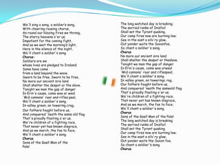We'll sing a song, a soldier‘s song,With cheering rousing chorus,As round our blazing fires we throng,The starry heavens o'er us;Impatient for the coming fight,And as we wait the morning‘s light,Here in the silence of the night,We'll chant a soldier's song.Chorus:Soldiers are wewhose lives are pledged to Ireland;Some have comefrom a land beyond the wave.Sworn to be free, Sworn to be free,No more our ancient sire landShall shelter the despot or the slave.Tonight we man the gap of dangerIn Erin's cause, come woe or weal'Mid cannons' roar and rifles peal,We'll chant a soldier's song.In valley green, on towering crag,	Our fathers fought before us,And conquered 'neath the same old flagThat's proudly floating o'er us.We're children of a fighting race,That never yet has known disgrace,And as we march, the foe to face,We'll chant a soldier's song.ChorusSons of the Gael! Men of thePale! 	The long watched day is breaking;The serried ranks of InisfailShall set the Tyrant quaking.Our camp fires now are burning low;See in the east a silv'ry glow,Out yonder waits the Saxonfoe,So chant a soldier's song.ChorusNo more our ancient sire landShall shelter the despot or theslave.Tonight we man the gap of dangerIn Erin's cause, come woe orweal'Mid cannons' roar and riflespeal,We'll chant a soldier's song.In valley green, on toweringc rag,Our fathers fought before us,And conquered 'neath the sameold flagThat's proudly floating o'er us.We're children of a fighting race,That never yet has known disgrace,And as we march, the foe to face,We'll chant a soldier's song.ChorusSons of the Gael! Men of the Pale!The long watched day is breaking;The serried ranks of InisfailShall set the Tyrant quaking.Our camp fires now are burning low;See in the east a silv'ry glow,Out yonder waits the Saxon foe,So chant a soldier's song.Chorus