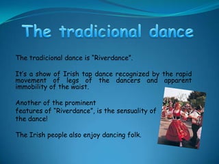 The tradicional dance The tradicional dance is “Riverdance”.It’s a show of Irish tap dance recognized by the rapid movement of legs of the dancers and apparent immobility of the waist.Another of the prominent features of “Riverdance”, is the sensuality of the dance!The Irish people also enjoy dancing folk. 