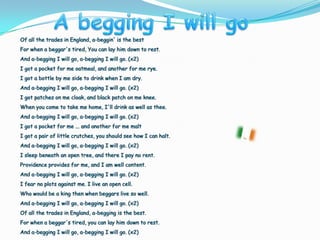 A begging I willgoOf all the trades in England, a-beggin' is the best For when a beggar's tired, You can lay him down to rest.And a-begging I will go, a-begging I will go. (x2) I got a pocket for me oatmeal, and another for me rye. I got a bottle by me side to drink when I am dry. And a-begging I will go, a-begging I will go. (x2) I got patches on me cloak, and black patch on me knee. When you come to take me home, I'll drink as well as thee. And a-begging I will go, a-begging I will go. (x2) I got a pocket for me ... and another for me malt I got a pair of little crutches, you should see how I can halt. And a-begging I will go, a-begging I will go. (x2) I sleep beneath an open tree, and there I pay no rent. Providence provides for me, and I am well content.And a-begging I will go, a-begging I will go. (x2) I fear no plots against me. I live an open cell. Who would be a king then when beggars live so well. And a-begging I will go, a-begging I will go. (x2) Of all the trades in England, a-begging is the best. For when a beggar's tired, you can lay him down to rest. And a-begging I will go, a-begging I will go. (x2) 
