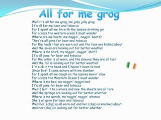 Well it's all for me grog, me jolly jolly grogIt's all for me beer and tobaccoFor I spent all me tin with the lassies drinking ginFar across the western ocean I must wander Where are me boots, me noggin', noggin' boots?They're all gone for beer and tobaccoFor the heels they are worn out and the toes are kicked aboutAnd the soles are looking out for better weather Where is me shirt, my noggin', noggin' shirt?It's all gone for beer and tobaccoFor the collar is all worn, and the sleeves they are all tornAnd the tail is looking out for better weather I'm sick in the head and I haven't been to bedSince first I came ashore with me slumberFor I spent all me dough on the lassies movin' slowFar across the Western Ocean I must wanderWhere is me bed, me noggin' noggin bedIt's all gone for beer and tobaccoWell I lent it to a whore and now the sheets are all toreAnd the springs are looking out for better whether.Where is me wench, me noggin' noggin' whenceShe's all gone for beer and tobaccoWell her  (clap) is all worn out and her (clap) is knocked aboutAnd her (clap) is looking out for better whether.All for me grog