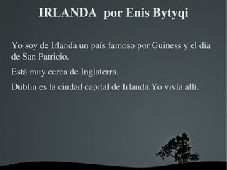 IRLANDA  por Enis Bytyqi Yo soy de Irlanda un país famoso por Guiness y el día de San Patricio. Está muy cerca de Inglaterra. Dublin es la ciudad capital de Irlanda.Yo vivía allí. 