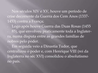 -  Nos séculos XIV e XV, houve um período de
crise decorrente da Guerra dos Cem Anos (1337-
1453) contra a França;
- Logo após houve Guerra das Duas Rosas (1455

- 85), que envolveu praticamente toda a Inglater-

ra, numa disputa entre as grandes famílias de
nobres pelo poder.
- Em seguida veio a Dinastia Tudor, que

centralizou o poder e, com Henrique VIII (rei da
Inglaterra no séc XVI) consolidou o absolutismo
no país.
 