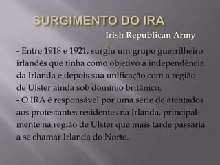 - Entre 1918 e 1921, surgiu um grupo guerrilheiro
irlandês que tinha como objetivo a independência
da Irlanda e depois sua unificação com a região
de Ulster ainda sob domínio britânico.
- O IRA é responsável por uma série de atentados
aos protestantes residentes na Irlanda, principal-
mente na região de Ulster que mais tarde passaria
a se chamar Irlanda do Norte.
 