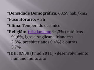 *Densidade Demográfica: 63,59 hab./km2
*Fuso Horário: + 3h
*Clima: Temperado oceânico
*Religião: Cristianismo 94,3% (católicos
  91,6%, Igreja Anglicana Irlandesa
  2,3%, presbiterianos 0,4%) e outras
  5,7%.
*IDH: 0,908 (Pnud 2011) - desenvolvimento
  humano muito alto
 