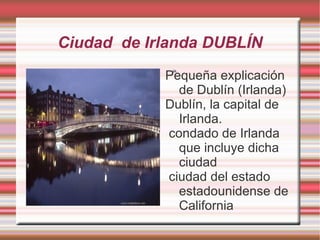 Ciudad de Irlanda DUBLÍN
            Pequeña explicación
             ia.




              de Dublín (Irlanda)
            Dublín, la capital de
              Irlanda.
            condado de Irlanda
              que incluye dicha
              ciudad
            ciudad del estado
              estadounidense de
              California
 