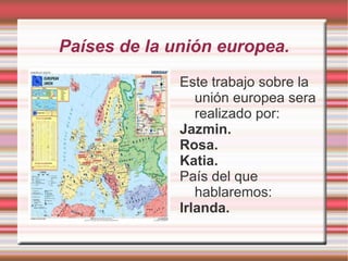 Países de la unión europea.
              Este trabajo sobre la
                 unión europea sera
                 realizado por:
              Jazmin.
              Rosa.
              Katia.
              País del que
                 hablaremos:
              Irlanda.
 