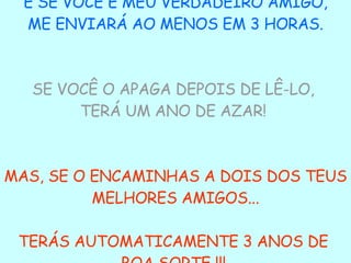 E SE VOCÊ É MEU VERDADEIRO AMIGO, ME ENVIARÁ AO MENOS EM 3 HORAS.  SE VOCÊ O APAGA DEPOIS DE LÊ-LO,  TERÁ UM ANO DE AZAR!   MAS, SE O ENCAMINHAS A DOIS DOS TEUS MELHORES AMIGOS... TERÁS AUTOMATICAMENTE 3 ANOS DE  BOA SORTE !!!  