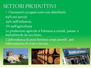  I lavoratori occupati sono così distribuiti:
64% nei servizi
29% nell’industria
7% nell’agricoltura
Le produzioni agricole si limitano a cereali, patate e
barbabietole da zucchero.
L’abbondanza di prati fornisce ampi pascoli , per
l’allevamento di ovini e bovini.
 