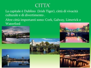 La capitale è Dublino (Irish Tiger), città di vivacità
culturale e di divertimento .
Altre città importanti sono: Cork, Galway, Limerick e
Waterford
 