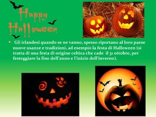  Gli irlandesi quando se ne vanno, spesso riportano al loro paese
nuove usanze e tradizioni, ad esempio la festa di Halloween (si
tratta di una festa di origine celtica che cade il 31 ottobre, per
festeggiare la fine dell’anno e l’inizio dell’inverno).
 