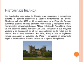HISTORIA DE IRLANDA
Los habitantes originarios de Irlanda eran cazadores y recolectores
durante el período Mesolítico y usaban herramientas de piedra.
Alrededor del año 3000 a. C. evolucionaron a la Edad de Bronce,
cultivando granos, criando animales domésticos y fabricando armas,
herramientas y joyería de bronce. Al final del siglo X, Brian Boru, el rey
de un pequeño estado llamado Dal Cais, conquistó a sus mayores
vecinos y se transformó en el rey más poderoso en la mitad sur de
Irlanda. En la edad moderna En 1534, Enrique VIII de Inglaterra
rehusó reconocer la autoridad del Papa y persuadió al parlamento
inglés a reconocerlo a él como cabeza de la Iglesia de Inglaterra.
 