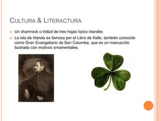 CULTURA & LITERACTURA
 Un shamrock o trébol de tres hojas típico irlandés
 La isla de Irlanda es famosa por el Libro de Kells, también conocido
como Gran Evangeliario de San Columba, que es un manuscrito
ilustrado con motivos ornamentales.
 