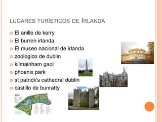 LUGARES TURÍSTICOS DE IRLANDA
 El anillo de kerry
 El burren irlanda
 El museo nacional de irlanda
 zoologico de dublin
 kilmainham gaol
 phoenix park
 st patrick's cathedral dublin
 castillo de bunratty
 