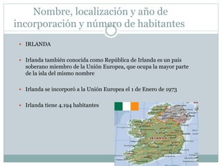 Nombre, localización y año de
incorporación y número de habitantes
 IRLANDA
 Irlanda también conocida como República de Irlanda es un país
soberano miembro de la Unión Europea, que ocupa la mayor parte
de la isla del mismo nombre
 Irlanda se incorporó a la Unión Europea el 1 de Enero de 1973
 Irlanda tiene 4.194 habitantes
 
