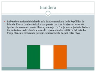Bandera
 La bandera nacional de Irlanda es la bandera nacional de la República de
Irlanda. Es una bandera tricolor compuesta por tres franjas verticales de
iguales dimensiones: verde, blanca y naranja. La franja anaranjada simboliza a
los protestantes de Irlanda y la verde representa a los católicos del país. La
franja blanca representa la paz que eventualmente llegará entre ellos.
 