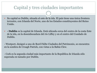 Capital y tres ciudades importantes
 Su capital es Dublín, situada al este de la isla. El país tiene una única frontera
terrestre, con Irlanda del Norte, uno de los Estados constituyentes del Reino
Unido.
 - Dublín es la capital de Irlanda. Está ubicada cerca del centro de la costa Este
de la isla, en la desembocadura del río Liffey y en el centro del Condado de
Dublín.
- Westport, designó a uno de Bord Fáilte Ciudades del Patrimonio, se encuentra
en la sombra de Croagh Patrick, con vistas a la Bahía Clew.
- Cork es la segunda ciudad más importante de la República de Irlanda sólo
superada en tamaño por Dublín.
 