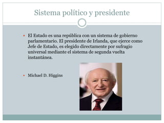 Sistema político y presidente
 El Estado es una república con un sistema de gobierno
parlamentario. El presidente de Irlanda, que ejerce como
Jefe de Estado, es elegido directamente por sufragio
universal mediante el sistema de segunda vuelta
instantánea.
 Michael D. Higgins
 